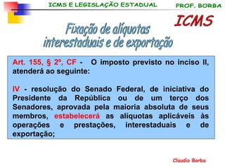 Art. 155, § 2º, CF  -   O imposto previsto no inciso II, atenderá ao seguinte:  IV  - resolução do Senado Federal, de iniciativa do Presidente da República ou de um terço dos Senadores, aprovada pela maioria absoluta de seus membros,  estabelecerá  as alíquotas aplicáveis às operações e prestações, interestaduais e de exportação; ICMS Fixação de alíquotas interestaduais e de exportação 