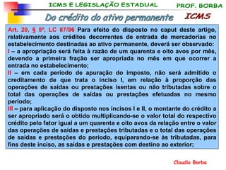 ICMS Do crédito do ativo permanente Art. 20,  § 5º, LC 87/96   Para efeito do disposto no caput deste artigo, relativamente aos créditos decorrentes de entrada de mercadorias no estabelecimento destinadas ao ativo permanente, deverá ser observado:  I  – a apropriação será feita à razão de um quarenta e oito avos por mês, devendo a primeira fração ser apropriada no mês em que ocorrer a entrada no estabelecimento;  II  – em cada período de apuração do imposto, não será admitido o creditamento de que trata o inciso I, em relação à proporção das operações de saídas ou prestações isentas ou não tributadas sobre o total das operações de saídas ou prestações efetuadas no mesmo período;  III  – para aplicação do disposto nos incisos I e II, o montante do crédito a ser apropriado será o obtido multiplicando-se o valor total do respectivo crédito pelo fator igual a um quarenta e oito avos da relação entre o valor das operações de saídas e prestações tributadas e o total das operações de saídas e prestações do período, equiparando-se às tributadas, para fins deste inciso, as saídas e prestações com destino ao exterior;  
