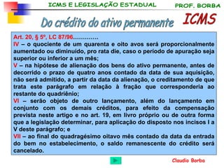 ICMS Do crédito do ativo permanente Art. 20,  § 5º, LC 87/96 …………. IV  – o quociente de um quarenta e oito avos será proporcionalmente aumentado ou diminuído, pro rata die, caso o período de apuração seja superior ou inferior a um mês;   V  – na hipótese de alienação dos bens do ativo permanente, antes de decorrido o prazo de quatro anos contado da data de sua aquisição, não será admitido, a partir da data da alienação, o creditamento de que trata este parágrafo em relação à fração que corresponderia ao restante do quadriênio;   VI  – serão objeto de outro lançamento, além do lançamento em conjunto com os demais créditos, para efeito da compensação prevista neste artigo e no art. 19, em livro próprio ou de outra forma que a legislação determinar, para aplicação do disposto nos incisos I a V deste parágrafo; e VII  – ao final do quadragésimo oitavo mês contado da data da entrada do bem no estabelecimento, o saldo remanescente do crédito será cancelado.  