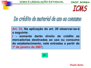 ICMS Art. 33 . Na aplicação do art. 20 observar-se-á o seguinte: I  - somente darão direito de crédito as mercadorias destinadas ao uso ou consumo do estabelecimento, nele entradas a partir de  1 º  de janeiro de 2007 ;   Do crédito do material de uso ou consumo 