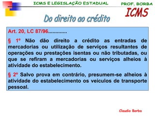 ICMS Do direito ao crédito Art. 20, LC 87/96 ............. § 1º  Não dão direito a crédito as entradas de mercadorias ou utilização de serviços resultantes de operações ou prestações isentas ou não tributadas, ou que se refiram a mercadorias ou serviços alheios à atividade do estabelecimento.  § 2º  Salvo prova em contrário, presumem-se alheios à atividade do estabelecimento os veículos de transporte pessoal.  