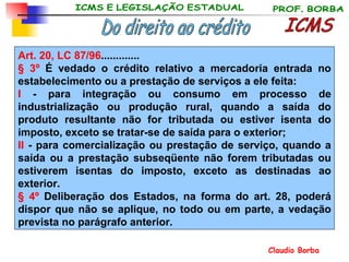 ICMS Do direito ao crédito Art. 20, LC 87/96 ............. § 3º  É vedado o crédito relativo a mercadoria entrada no estabelecimento ou a prestação de serviços a ele feita:  I  - para integração ou consumo em processo de industrialização ou produção rural, quando a saída do produto resultante não for tributada ou estiver isenta do imposto, exceto se tratar-se de saída para o exterior; II  - para comercialização ou prestação de serviço, quando a saída ou a prestação subseqüente não forem tributadas ou estiverem isentas do imposto, exceto as destinadas ao exterior. § 4º  Deliberação dos Estados, na forma do art. 28, poderá dispor que não se aplique, no todo ou em parte, a vedação prevista no parágrafo anterior. 
