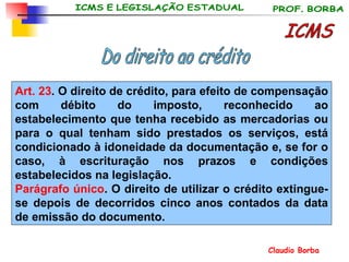 ICMS Do direito ao crédito Art. 23 . O direito de crédito, para efeito de compensação com débito do imposto, reconhecido ao estabelecimento que tenha recebido as mercadorias ou para o qual tenham sido prestados os serviços, está condicionado à idoneidade da documentação e, se for o caso, à escrituração nos prazos e condições estabelecidos na legislação. Parágrafo único . O direito de utilizar o crédito extingue-se depois de decorridos cinco anos contados da data de emissão do documento. 