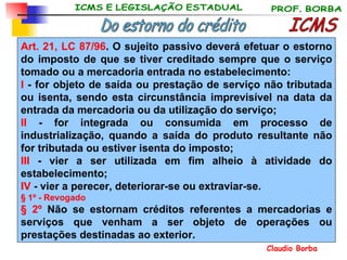 ICMS Do estorno do crédito Art. 21, LC 87/96 . O sujeito passivo deverá efetuar o estorno do imposto de que se tiver creditado sempre que o serviço tomado ou a mercadoria entrada no estabelecimento: I  - for objeto de saída ou prestação de serviço não tributada ou isenta, sendo esta circunstância imprevisível na data da entrada da mercadoria ou da utilização do serviço; II  - for integrada ou consumida em processo de industrialização, quando a saída do produto resultante não for tributada ou estiver isenta do imposto; III  - vier a ser utilizada em fim alheio à atividade do estabelecimento; IV  - vier a perecer, deteriorar-se ou extraviar-se. § 1º - Revogado § 2º  Não se estornam créditos referentes a mercadorias e serviços que venham a ser objeto de operações ou prestações destinadas ao exterior. 