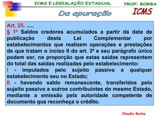 Art. 25 . ..... § 1º  Saldos credores acumulados a partir da data de publicação desta Lei Complementar por estabelecimentos que realizem operações e prestações de que tratam o inciso II do art. 3º e seu parágrafo único podem ser, na proporção que estas saídas representem do total das saídas realizadas pelo estabelecimento: I  - imputados pelo sujeito passivo a qualquer estabelecimento seu no Estado; II  - havendo saldo remanescente, transferidos pelo sujeito passivo a outros contribuintes do mesmo Estado, mediante a emissão pela autoridade competente de documento que reconheça o crédito.  ICMS Da apuração 