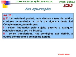 Art. 25 . ..... § 2º  Lei estadual poderá, nos demais casos de saldos credores acumulados a partir da vigência desta Lei Complementar, permitir que: I  - sejam imputados pelo sujeito passivo a qualquer estabelecimento seu no Estado; II  - sejam transferidos, nas condições que definir, a outros contribuintes do mesmo Estado.   ICMS Da apuração 
