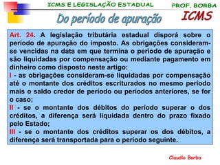 Art. 24 . A legislação tributária estadual disporá sobre o período de apuração do imposto. As obrigações consideram-se vencidas na data em que termina o período de apuração e são liquidadas por compensação ou mediante pagamento em dinheiro como disposto neste artigo: I  - as obrigações consideram-se liquidadas por compensação até o montante dos créditos escriturados no mesmo período mais o saldo credor de período ou períodos anteriores, se for o caso;  II  - se o montante dos débitos do período superar o dos créditos, a diferença será liquidada dentro do prazo fixado pelo Estado;  III  - se o montante dos créditos superar os dos débitos, a diferença será transportada para o período seguinte. ICMS Do período de apuração 