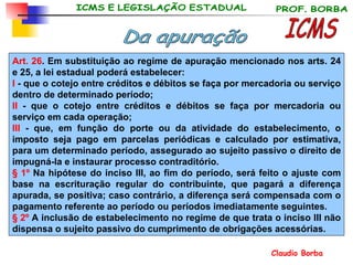 Art. 26 . Em substituição ao regime de apuração mencionado nos arts. 24 e 25, a lei estadual poderá estabelecer:  I  - que o cotejo entre créditos e débitos se faça por mercadoria ou serviço dentro de determinado período;  II  - que o cotejo entre créditos e débitos se faça por mercadoria ou serviço em cada operação;  III  - que, em função do porte ou da atividade do estabelecimento, o imposto seja pago em parcelas periódicas e calculado por estimativa, para um determinado período, assegurado ao sujeito passivo o direito de impugná-la e instaurar processo contraditório.  § 1º  Na hipótese do inciso III, ao fim do período, será feito o ajuste com base na escrituração regular do contribuinte, que pagará a diferença apurada, se positiva; caso contrário, a diferença será compensada com o pagamento referente ao período ou períodos imediatamente seguintes. § 2º  A inclusão de estabelecimento no regime de que trata o inciso III não dispensa o sujeito passivo do cumprimento de obrigações acessórias. ICMS Da apuração 