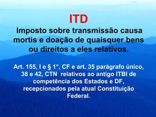 ITD Imposto sobre transmissão causa mortis e doação de quaisquer bens ou direitos a eles relativos. Art. 155, I e § 1°, CF e art. 35 parágrafo único, 38 e 42, CTN  relativos ao antigo ITBI de competência dos Estados e DF, recepcionados pela atual Constituição Federal. 