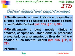 ITD Outros dispositivos constitucionais Relativamente a bens imóveis e respectivos direitos, compete ao Estado da situação do bem, ou ao Distrito Federal  (art. 155, § 1°, I, CF) ; Relativamente a bens móveis, títulos e créditos, compete ao Estado onde se processar o inventário ou arrolamento, ou tiver domicílio o doador, ou ao Distrito Federal  (art. 155, § 1°, II, CF) ;   Portanto: 