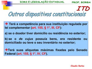 ITD Outros dispositivos constitucionais Terá a competência para sua instituição regulada por lei complementar ( art. 155, § 1°, III, CF ): a) se o doador tiver domicílio ou residência no exterior; b)  se o  de cujus  possuía bens, era residente ou domiciliado ou teve o seu inventário no exterior;  Terá suas alíquotas máximas fixadas pelo Senado Federal ( art. 155, § 1°, IV, CF ). 