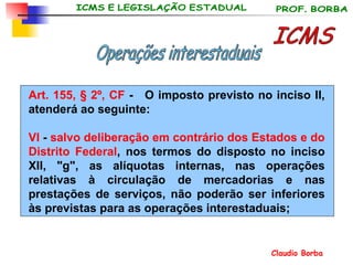 Art. 155, § 2º, CF  -   O imposto previsto no inciso II, atenderá ao seguinte:  VI  -  salvo deliberação em contrário dos Estados e do Distrito Federal , nos termos do disposto no inciso XII, "g", as alíquotas internas, nas operações relativas à circulação de mercadorias e nas prestações de serviços, não poderão ser inferiores às previstas para as operações interestaduais; ICMS Operações interestaduais 