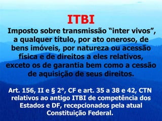 ITBI Imposto sobre transmissão “inter vivos”, a qualquer título, por ato oneroso, de bens imóveis, por natureza ou acessão física e de direitos a eles relativos, exceto os de garantia bem como a cessão de aquisição de seus direitos. Art. 156, II e § 2°, CF e art. 35 a 38 e 42, CTN  relativos ao antigo ITBI de competência dos Estados e DF, recepcionados pela atual Constituição Federal.   