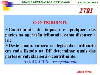 CONTRIBUINTE Contribuinte do imposto é qualquer das partes na operação tributada, como dispuser a lei; Deste modo, caberá ao legislador ordinário em cada Estado ou DF determinar quais das partes envolvidas será o contribuinte. Art. 42, CTN –  recepcionado ITBI 