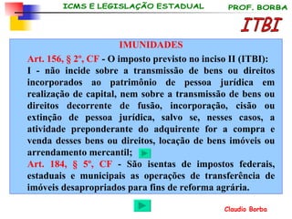 ITBI IMUNIDADES Art. 156, § 2º, CF  - O imposto previsto no inciso II (ITBI): I - não incide sobre a transmissão de bens ou direitos incorporados ao patrimônio de pessoa jurídica em realização de capital, nem sobre a transmissão de bens ou direitos decorrente de fusão, incorporação, cisão ou extinção de pessoa jurídica, salvo se, nesses casos, a atividade preponderante do adquirente for a compra e venda desses bens ou direitos, locação de bens imóveis ou arrendamento mercantil; Art. 184, § 5º, CF  - São isentas de impostos federais, estaduais e municipais as operações de transferência de imóveis desapropriados para fins de reforma agrária.   