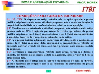 ITBI CONDIÇÕES PARA GOZO DA IMUNIDADE Art. 37, CTN . O disposto no artigo anterior não se aplica quando a pessoa jurídica adquirente tenha como atividade preponderante a venda ou locação de propriedade imobiliária ou a cessão de direitos relativos à sua aquisição. § 1º  Considera-se caracterizada a atividade preponderante referida neste artigo quando mais de 50% (cinqüenta por cento) da receita operacional da pessoa jurídica adquirente, nos 2 (dois) anos anteriores e nos 2 (dois) anos subseqüentes à aquisição, decorrer de transações mencionadas neste artigo. § 2º  Se a pessoa jurídica adquirente iniciar suas atividades após a aquisição, ou menos de 2 (dois) anos antes dela, apurar-se-á a preponderância referida no parágrafo anterior levando em conta os 3 (três) primeiros anos seguintes à data da aquisição. § 3º  Verificada a preponderância referida neste artigo, tornar-se-á devido o imposto, nos termos da lei vigente à data da aquisição, sobre o valor do bem ou direito nessa data. § 4º  O disposto neste artigo não se aplica à transmissão de bens ou direitos, quando realizada em conjunto com a da totalidade do patrimônio da pessoa jurídica alienante. 