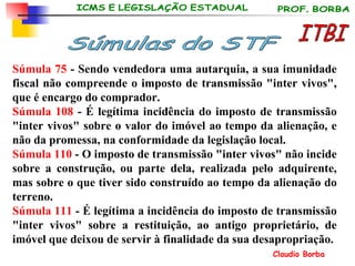 Súmula 75  - Sendo vendedora uma autarquia, a sua imunidade fiscal não compreende o imposto de transmissão "inter vivos", que é encargo do comprador. Súmula 108  - É legítima incidência do imposto de transmissão "inter vivos" sobre o valor do imóvel ao tempo da alienação, e não da promessa, na conformidade da legislação local.   Súmula 110  - O imposto de transmissão "inter vivos" não incide sobre a construção, ou parte dela, realizada pelo adquirente, mas sobre o que tiver sido construído ao tempo da alienação do terreno.   Súmula 111  - É legítima a incidência do imposto de transmissão "inter vivos" sobre a restituição, ao antigo proprietário, de imóvel que deixou de servir à finalidade da sua desapropriação.   ITBI Súmulas do STF 