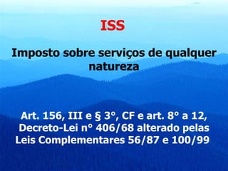 ISS   Imposto sobre serviços de qualquer natureza Art. 156, III e § 3°, CF e art. 8° a 12, Decreto-Lei n° 406/68 alterado pelas Leis Complementares 56/87 e 100/99   