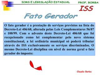 O fato gerador é a prestação de serviços previstos na lista do Decreto-Lei 406/68, alterada pelas Leis Complementares 56/87 e 100/99. Com o advento deste Decreto-Lei 406/68 que foi recepcionado como lei complementar pelo novo sistema constitucional, a lei ordinária municipal só poderá tributar através do ISS exclusivamente os serviços discriminados. O mesmo Decreto-Lei disciplina em nível de norma geral o fato gerador do imposto:   ISS Fato Gerador 