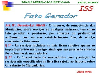Art. 8°, Decreto-Lei 406/68  - O imposto, de competência dos Municípios, sobre serviços de qualquer natureza, tem como fato gerador a prestação, por empresa ou profissional autônomo, com ou sem estabelecimento fixo, de serviço constante da lista anexa. § 1°  - Os serviços incluídos na lista ficam sujeitos apenas ao imposto previsto neste artigo, ainda que sua prestação envolva fornecimento de mercadorias. § 2°  - O fornecimento de mercadorias com prestação de serviços não especificados na lista fica sujeito ao Imposto sobre Circulação de Mercadorias.   ISS Fato Gerador 