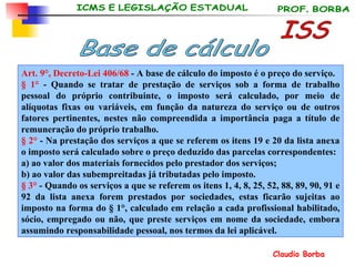 Art. 9°, Decreto-Lei 406/68  - A base de cálculo do imposto é o preço do serviço. § 1°  - Quando se tratar de prestação de serviços sob a forma de trabalho pessoal do próprio contribuinte, o imposto será calculado, por meio de alíquotas fixas ou variáveis, em função da natureza do serviço ou de outros fatores pertinentes, nestes não compreendida a importância paga a título de remuneração do próprio trabalho. § 2°  - Na prestação dos serviços a que se referem os itens 19 e 20 da lista anexa o imposto será calculado sobre o preço deduzido das parcelas correspondentes: a) ao valor dos materiais fornecidos pelo prestador dos serviços; b) ao valor das subempreitadas já tributadas pelo imposto. § 3°  - Quando os serviços a que se referem os itens 1, 4, 8, 25, 52, 88, 89, 90, 91 e 92 da lista anexa forem prestados por sociedades, estas ficarão sujeitas ao imposto na forma do § 1°, calculado em relação a cada profissional habilitado, sócio, empregado ou não, que preste serviços em nome da sociedade, embora assumindo responsabilidade pessoal, nos termos da lei aplicável.   ISS Base de cálculo 