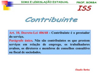 Art. 10, Decreto-Lei 406/68  - Contribuinte é o prestador do serviço. Parágrafo único . Não são contribuintes os que prestem serviços em relação de emprego, os trabalhadores avulsos, os diretores e membros de conselhos consultivo ou fiscal de sociedades.   ISS Contribuinte 