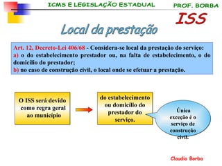 Art. 12, Decreto-Lei 406/68  - Considera-se local da prestação do serviço: a)  o do estabelecimento prestador ou, na falta de estabelecimento, o do domicílio do prestador; b)  no caso de construção civil, o local onde se efetuar a prestação.   ISS Local da prestação O ISS será devido como regra geral ao município do estabelecimento ou domicílio do prestador do serviço. Única exceção é o serviço de construção civil. 