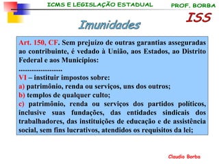 ISS Imunidades Art. 150, CF . Sem prejuízo de outras garantias asseguradas ao contribuinte, é vedado à União, aos Estados, ao Distrito Federal e aos Municípios: ........................ VI  – instituir impostos sobre: a)  patrimônio, renda ou serviços, uns dos outros; b)  templos de qualquer culto; c)  patrimônio, renda ou serviços dos partidos políticos, inclusive suas fundações, das entidades sindicais dos trabalhadores, das instituições de educação e de assistência social, sem fins lucrativos, atendidos os requisitos da lei; 