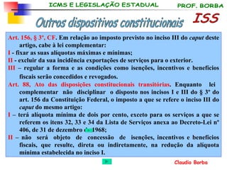 Art. 156, § 3º, CF . Em relação ao imposto previsto no inciso III do  caput  deste artigo, cabe à lei complementar: I  - fixar as suas alíquotas máximas e mínimas; II  - excluir da sua incidência exportações de serviços para o exterior.  III  – regular a forma e as condições como isenções, incentivos e benefícios fiscais serão concedidos e revogados.   Art. 88,   Ato das disposições constitucionais transitórias . Enquanto  lei  complementar  não  disciplinar  o disposto nos incisos I e III do § 3º do art. 156 da Constituição Federal, o imposto a que se refere o inciso III do  caput  do mesmo artigo: I  – terá alíquota mínima de dois por cento, exceto para os serviços a que se referem os itens 32, 33 e 34 da Lista de Serviços anexa ao Decreto-Lei nº 406, de 31 de dezembro de 1968; II  – não  será  objeto  de  concessão  de  isenções, incentivos e benefícios fiscais, que resulte, direta ou indiretamente, na redução da alíquota mínima estabelecida no inciso I.   ISS Outros dispositivos constitucionais 