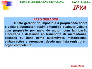 FATO GERADOR O fato gerador do imposto é a propriedade sobre o veículo automotor, assim entendido qualquer veículo com propulsão por meio de motor, com fabricação autorizada e destinada ao transporte de mercadorias, pessoas ou bens como automóveis, motocicletas, embarcações e aeronaves, desde que haja registro em órgão  competente . IPVA 
