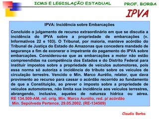 IPVA: Incidência sobre Embarcações Concluído o julgamento de recurso extraordinário em que se discutia a incidência do IPVA sobre a propriedade de embarcações (v. Informativos 22 e 103). O Tribunal, por maioria, manteve acórdão do Tribunal de Justiça do Estado do Amazonas que concedera mandado de segurança a fim de exonerar o impetrante do pagamento do IPVA sobre embarcações. Considerou-se que as embarcações a motor não estão compreendidas na competência dos Estados e do Distrito Federal para instituir impostos sobre a propriedade de veículos automotores, pois essa norma só autoriza a incidência do tributo sobre os veículos de circulação terrestre. Vencido o Min. Marco Aurélio, relator, que dava provimento ao recurso para cassar o acórdão recorrido ao fundamento de que a Constituição, ao prever o imposto sobre a propriedade de veículos automotores, não limita sua incidência aos veículos terrestres, abrangendo, inclusive, aqueles de natureza hídrica ou aérea. RE 134.509-AM,  rel . orig.  Min. Marco  Aurélio , red. p/  acórdão  Min. Sepúlveda  Pertence , 29.05.2002.  (RE-134509) IPVA 