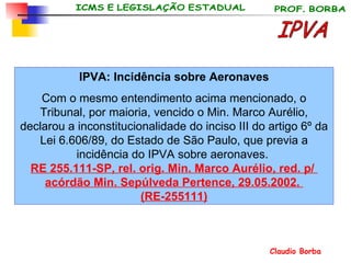 IPVA: Incidência sobre Aeronaves Com o mesmo entendimento acima mencionado, o Tribunal, por maioria, vencido o Min. Marco Aurélio, declarou a inconstitucionalidade do inciso III do artigo 6º da Lei 6.606/89, do Estado de São Paulo, que previa a incidência do IPVA sobre aeronaves.  RE 255.111-SP,  rel . orig.  Min. Marco  Aurélio , red. p/  acórdão  Min. Sepúlveda  Pertence , 29.05.2002.  (RE-255111) IPVA 