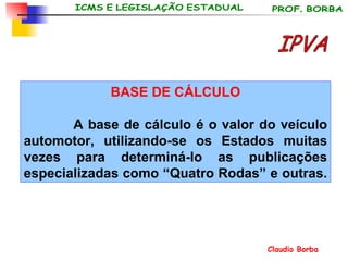 BASE DE CÁLCULO A base de cálculo é o valor do veículo automotor, utilizando-se os Estados muitas vezes para determiná-lo as publicações especializadas como “Quatro Rodas” e outras.  IPVA 
