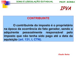 CONTRIBUINTE O contribuinte do imposto é o proprietário na época da ocorrência do fato gerador, sendo o adquirente pessoalmente responsável pelo imposto que não tenha sido pago até a data da aquisição  (art. 131, I, CTN). IPVA 