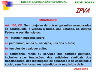 IMUNIDADES Art. 150, CF . Sem prejuízo de outras garantias asseguradas ao contribuinte, é vedado à União, aos Estados, ao Distrito Federal e aos Municípios: VI  – instituir impostos sobre: a)   patrimônio, renda ou serviços, uns dos outros; b)   templos de qualquer culto; c)  patrimônio, renda ou serviços dos partidos políticos, inclusive suas fundações, das entidades sindicais dos trabalhadores, das instituições de educação e de assistência social, sem fins lucrativos, atendidos os requisitos da lei; IPVA 