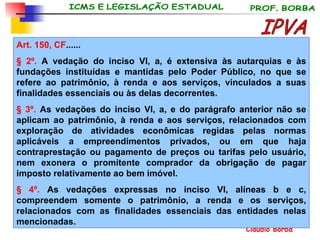 Art. 150, CF ...... § 2º.  A vedação do inciso VI, a, é extensiva às autarquias e às fundações instituídas e mantidas pelo Poder Público, no que se refere ao patrimônio, à renda e aos serviços, vinculados a suas finalidades essenciais ou às delas decorrentes. § 3º.  As vedações do inciso VI, a, e do parágrafo anterior não se aplicam ao patrimônio, à renda e aos serviços, relacionados com exploração de atividades econômicas regidas pelas normas aplicáveis a empreendimentos privados, ou em que haja contraprestação ou pagamento de preços ou tarifas pelo usuário, nem exonera o promitente comprador da obrigação de pagar imposto relativamente ao bem imóvel. § 4º.  As vedações expressas no inciso VI, alíneas b e c, compreendem somente o patrimônio, a renda e os serviços, relacionados com as finalidades essenciais das entidades nelas mencionadas.   IPVA 