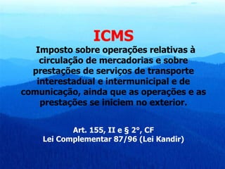 ICMS Imposto sobre operações relativas à circulação de mercadorias e sobre prestações de serviços de transporte interestadual e intermunicipal e de comunicação, ainda que as operações e as prestações se iniciem no exterior. Art. 155, II e § 2°, CF Lei Complementar 87/96 (Lei Kandir) 