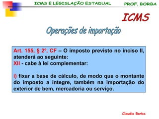 Art. 155, § 2º, CF  –  O imposto previsto no inciso II, atenderá ao seguinte: XII  - cabe à lei complementar:  i)  fixar a base de cálculo, de modo que o montante do imposto a integre, também na importação do exterior de bem, mercadoria ou serviço. ICMS Operações de importação 