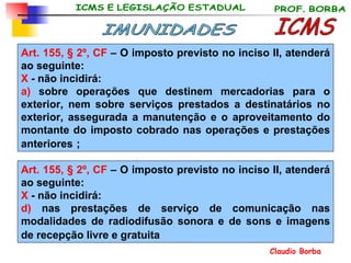 Art. 155, § 2º, CF  –  O imposto previsto no inciso II, atenderá ao seguinte: X  - não incidirá: a)   sobre operações que destinem mercadorias para o exterior, nem sobre serviços prestados a destinatários no exterior, assegurada a manutenção e o aproveitamento do montante do imposto cobrado nas operações e prestações anteriores   ;  ICMS IMUNIDADES Art. 155, § 2º, CF  –  O imposto previsto no inciso II, atenderá ao seguinte: X  - não incidirá: d)  nas prestações de serviço de comunicação nas modalidades de radiodifusão sonora e de sons e imagens de recepção livre e gratuita   
