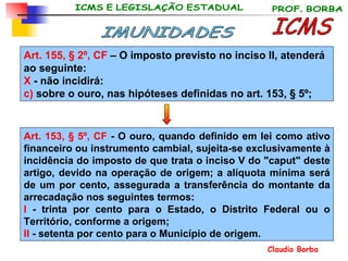 Art. 155, § 2º, CF  –  O imposto previsto no inciso II, atenderá ao seguinte: X  - não incidirá: c)  sobre o ouro, nas hipóteses definidas no art. 153, § 5º; ICMS IMUNIDADES Art. 153, § 5º, CF  - O ouro, quando definido em lei como ativo financeiro ou instrumento cambial, sujeita-se exclusivamente à incidência do imposto de que trata o inciso V do "caput" deste artigo, devido na operação de origem; a alíquota mínima será de um por cento, assegurada a transferência do montante da arrecadação nos seguintes termos:  I  - trinta por cento para o Estado, o Distrito Federal ou o Território, conforme a origem; II  - setenta por cento para o Município de origem. 