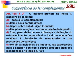 Art. 155, § 2º  -  O imposto previsto no inciso II, atenderá ao seguinte: XII  - cabe à lei complementar:  a)  definir seus contribuintes; b)  dispor sobre substituição tributária; c)  disciplinar o regime de compensação do imposto; d)  fixar, para efeito de sua cobrança e definição do estabelecimento responsável, o local das operações relativas à circulação de mercadorias e das prestações de serviços; e)  excluir da incidência do imposto, nas exportações para o exterior, serviços e outros produtos além dos mencionados no inciso X, "a"; ICMS Competência da lei complementar 