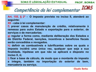 Art. 155, § 2º  -  O imposto previsto no inciso II, atenderá ao seguinte: XII  - cabe à lei complementar:  f)  prever casos de manutenção de crédito, relativamente à remessa para outro Estado e exportação para o exterior, de serviços e de mercadorias; g)  regular a forma como, mediante deliberação dos Estados e do Distrito Federal, isenções, incentivos e benefícios fiscais serão concedidos e revogados. h)  definir os combustíveis e lubrificantes sobre os quais o imposto incidirá uma única vez, qualquer que seja a sua finalidade, hipótese em que não se aplicará o disposto no inciso X,  b ; i)  fixar a base de cálculo, de modo que o montante do imposto a integre, também na importação do exterior de bem, mercadoria ou serviço. ICMS Competência da lei complementar 