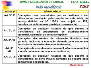 ICMS Não incidência Operações de qualquer natureza de que decorra a transferência de bens móveis salvados de sinistro para companhias seguradoras. Art. 3°, IX Operações de arrendamento mercantil, não compreendida a venda do bem arrendado ao arrendatário; Art. 3°, VIII Operações decorrentes de alienação fiduciária em garantia, inclusive a operação efetuada pelo credor em decorrência do inadimplemento do devedor; Art. 3°, VII Operações de qualquer natureza de que decorra a transferência de propriedade de estabelecimento industrial, comercial ou de outra espécie; Art. 3°, VI Operações com mercadorias que se destinem a ser utilizadas na prestação, pelo próprio autor da saída, de serviço definido na LC 116/03 como sujeito ao ISS, ressalvadas as hipóteses previstas na mesma lei; Art. 3°, V NÃO INCIDÊNCIA LEI KANDIR 