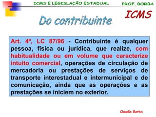 ICMS Do contribuinte Art. 4º, LC 87/96  - Contribuinte é qualquer pessoa, física ou jurídica, que realize,  com habitualidade ou em volume que caracterize intuito comercial , operações de circulação de mercadoria ou prestações de serviços de transporte interestadual e intermunicipal e de comunicação, ainda que as operações e as prestações se iniciem no exterior. 
