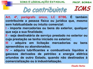 ICMS Do contribuinte Art. 4º,   parágrafo único, LC 87/96 . É também contribuinte a pessoa física ou jurídica que, mesmo sem habitualidade ou intuito comercial: I  - importe mercadorias ou bens do exterior, qualquer que seja a sua finalidade; II  - seja destinatária de serviço prestado no exterior ou cuja prestação se tenha iniciado no exterior; III  - adquira em licitação mercadorias ou bens apreendidos ou abandonados; IV  – adquira lubrificantes e combustíveis líquidos e gasosos derivados de petróleo e energia elétrica oriundos de outro Estado, quando não destinados à comercialização ou à industrialização. 
