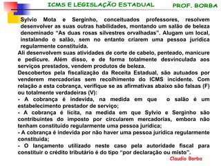 Sylvio Mota e Serginho, conceituados professores, resolvem desenvolver as suas outras habilidades, montando um salão de beleza denominado “As duas rosas silvestres orvalhadas”. Alugam um local, instalando o salão, sem no entanto criarem uma pessoa jurídica regularmente constituída.  Ali desenvolvem suas atividades de corte de cabelo, penteado, manicure e pedicure. Além disso, e de forma totalmente desvinculada aos serviços prestados, vendem produtos de beleza. Descobertos pela fiscalização da Receita Estadual, são autuados por venderem mercadorias sem recolhimento do ICMS incidente. Com relação a esta cobrança, verifique se as afirmativas abaixo são falsas (F) ou totalmente verdadeiras (V): - A cobrança é indevida, na medida em que  o salão é um estabelecimento prestador de serviço; - A cobrança é lícita, na medida em que Sylvio e Serginho são contribuintes do imposto por circularem mercadorias, embora não tenham constituído regularmente uma pessoa jurídica; - A cobrança é indevida por não haver uma pessoa jurídica regularmente constituída; - O lançamento utilizado neste caso pela autoridade fiscal para constituir o crédito tributário é do tipo “por declaração ou misto”. 