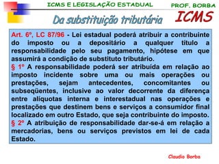 ICMS Da substituição tributária Art. 6º, LC 87/96  - Lei estadual poderá atribuir a contribuinte do imposto ou a depositário a qualquer título a responsabilidade pelo seu pagamento, hipótese em que assumirá a condição de substituto tributário. § 1º  A responsabilidade poderá ser atribuída em relação ao imposto incidente sobre uma ou mais operações ou prestações, sejam antecedentes, concomitantes ou subseqüentes, inclusive ao valor decorrente da diferença entre alíquotas interna e interestadual nas operações e prestações que destinem bens e serviços a consumidor final localizado em outro Estado, que seja contribuinte do imposto. § 2º  A atribuição de responsabilidade dar-se-á em relação a mercadorias, bens ou serviços previstos em lei de cada Estado. 
