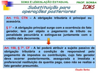 Art. 113, CTN  – A obrigação tributária é principal ou acessória. § 1°  – A obrigação principal surge com a ocorrência do fato gerador, tem por objeto o pagamento de tributo ou penalidade pecuniária e extingue-se juntamente com o crédito dela decorrente. Substituição para operações posteriores Art. 150, § 7º, CF  - A lei poderá atribuir a sujeito passivo de obrigação tributária a condição de responsável pelo pagamento de impostos ou contribuição, cujo fato gerador deva ocorrer posteriormente, assegurada a imediata e preferencial restituição da quantia paga, caso não se realize o fato gerador presumido . ICMS 