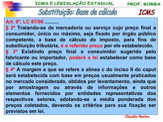 Art. 8º, LC 87/96  .......... § 2º  Tratando-se de mercadoria ou serviço cujo preço final a consumidor, único ou máximo, seja fixado por órgão público competente, a base de cálculo do imposto, para fins de substituição tributária,  é o referido preço  por ele estabelecido. § 3º  Existindo preço final a consumidor sugerido pelo fabricante ou importador,  poderá a lei  estabelecer como base de cálculo este preço. § 4º  A margem a que se refere a alínea c do inciso II do caput será estabelecida com base em preços usualmente praticados no mercado considerado, obtidos por levantamento, ainda que por amostragem ou através de informações e outros elementos fornecidos por entidades representativas dos respectivos setores, adotando-se a média ponderada dos preços coletados, devendo os critérios para sua fixação ser previstos em lei. ICMS Substituição: Base de cálculo 