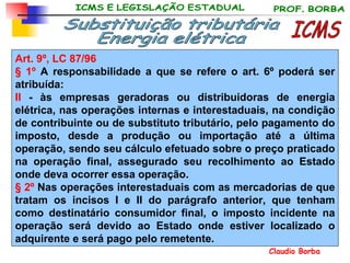 Art. 9º,   LC 87/96  § 1º  A responsabilidade a que se refere o art. 6º poderá ser atribuída: II  - às empresas geradoras ou distribuidoras de energia elétrica, nas operações internas e interestaduais, na condição de contribuinte ou de substituto tributário, pelo pagamento do imposto, desde a produção ou importação até a última operação, sendo seu cálculo efetuado sobre o preço praticado na operação final, assegurado seu recolhimento ao Estado onde deva ocorrer essa operação. § 2º  Nas operações interestaduais com as mercadorias de que tratam os incisos I e II do parágrafo anterior, que tenham como destinatário consumidor final, o imposto incidente na operação será devido ao Estado onde estiver localizado o adquirente e será pago pelo remetente. ICMS Substituição tributária Energia elétrica 